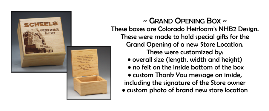 ~ Grand Opening Box ~ These boxes are Colorado Heirloom’s NHB2 Design. These were made to hold special gifts for the  Grand Opening of a new Store Location. These were customized by: • overall size (length, width and height)  • no felt on the inside bottom of the box • custom Thank You message on inside,  including the signature of the Store owner • custom photo of brand new store location