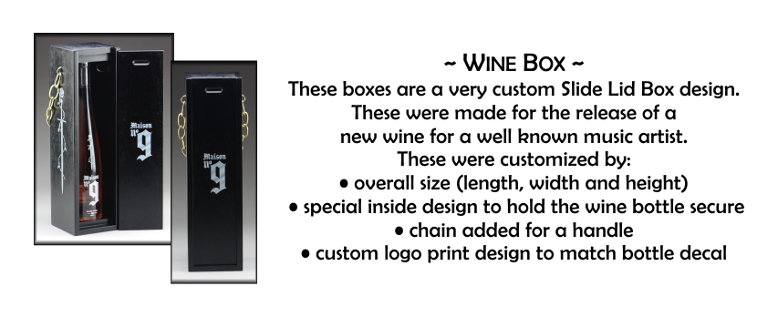 ~ Wine Box ~ These boxes are a very custom Slide Lid Box design. These were made for the release of a  new wine for a well known music artist. These were customized by: • overall size (length, width and height)  • special inside design to hold the wine bottle secure • chain added for a handle • custom logo print design to match bottle decal